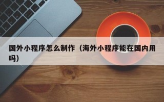 图木舒克国外小程序怎么制作（海外小程序能在国内用吗）