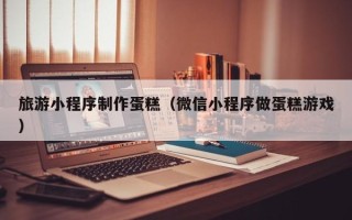 图木舒克旅游小程序制作蛋糕（微信小程序做蛋糕游戏）